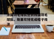 开云官方app入口-法国羽毛球队逆转韩国羽毛球队，斯里坎特完成帽子戏法的简单介绍